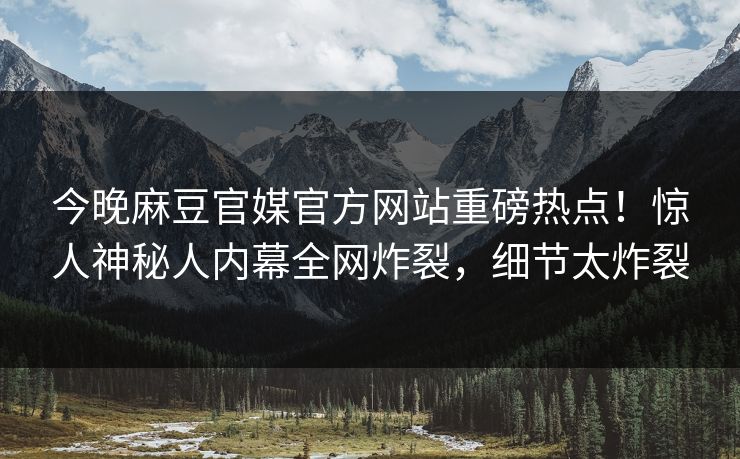 今晚麻豆官媒官方网站重磅热点！惊人神秘人内幕全网炸裂，细节太炸裂