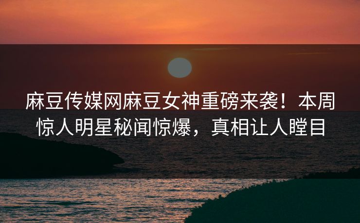 麻豆传媒网麻豆女神重磅来袭！本周惊人明星秘闻惊爆，真相让人瞠目