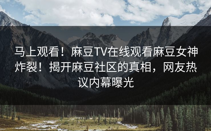 马上观看！麻豆TV在线观看麻豆女神炸裂！揭开麻豆社区的真相，网友热议内幕曝光