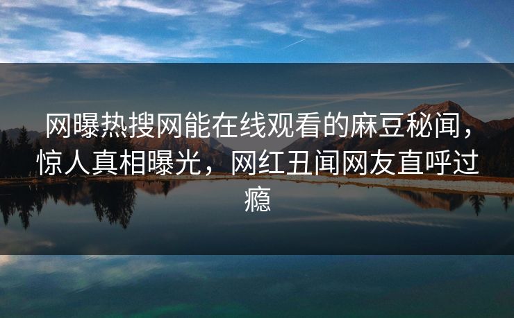 网曝热搜网能在线观看的麻豆秘闻，惊人真相曝光，网红丑闻网友直呼过瘾