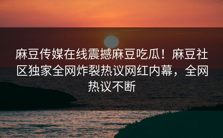 麻豆传媒在线震撼麻豆吃瓜！麻豆社区独家全网炸裂热议网红内幕，全网热议不断