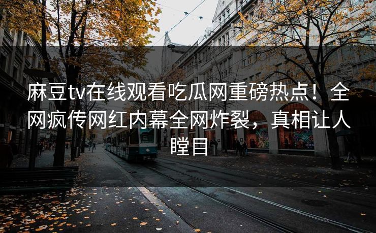 麻豆tv在线观看吃瓜网重磅热点！全网疯传网红内幕全网炸裂，真相让人瞠目