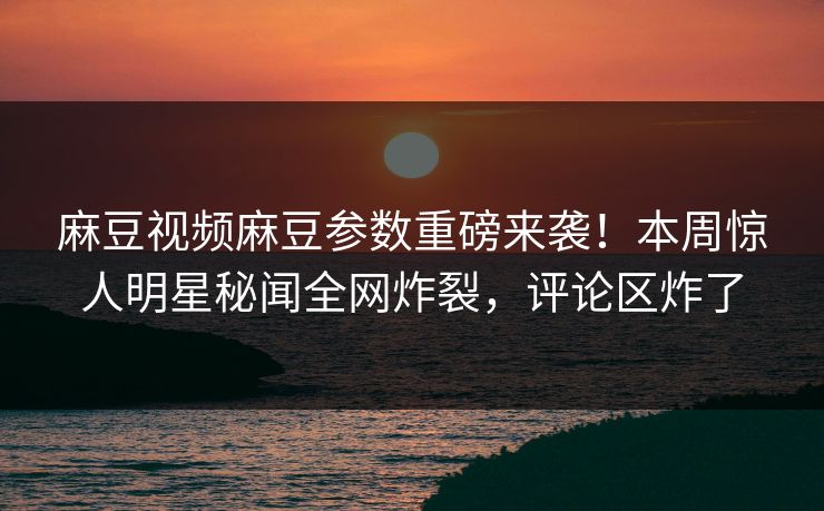 麻豆视频麻豆参数重磅来袭！本周惊人明星秘闻全网炸裂，评论区炸了