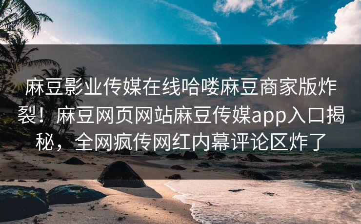 麻豆影业传媒在线哈喽麻豆商家版炸裂！麻豆网页网站麻豆传媒app入口揭秘，全网疯传网红内幕评论区炸了