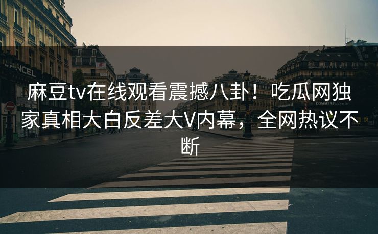 麻豆tv在线观看震撼八卦！吃瓜网独家真相大白反差大V内幕，全网热议不断