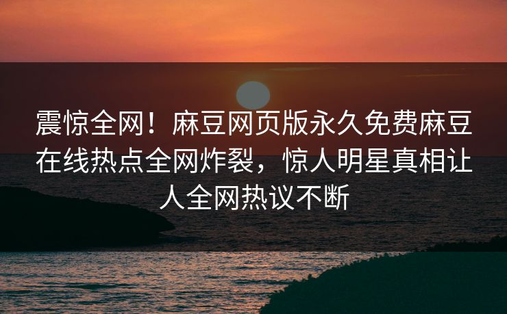 震惊全网！麻豆网页版永久免费麻豆在线热点全网炸裂，惊人明星真相让人全网热议不断