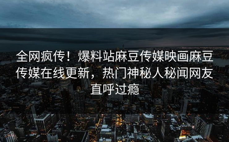 全网疯传！爆料站麻豆传媒映画麻豆传媒在线更新，热门神秘人秘闻网友直呼过瘾