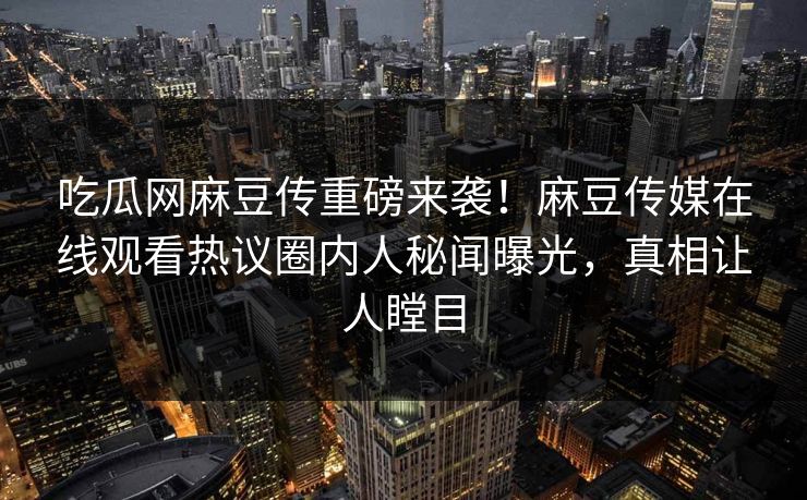 吃瓜网麻豆传重磅来袭！麻豆传媒在线观看热议圈内人秘闻曝光，真相让人瞠目