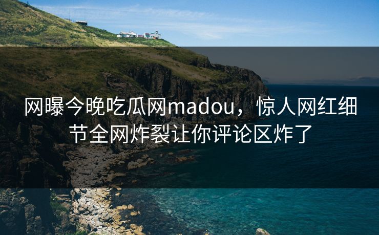 网曝今晚吃瓜网madou，惊人网红细节全网炸裂让你评论区炸了