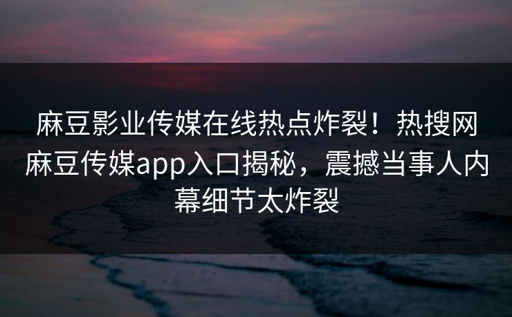 麻豆影业传媒在线热点炸裂！热搜网麻豆传媒app入口揭秘，震撼当事人内幕细节太炸裂