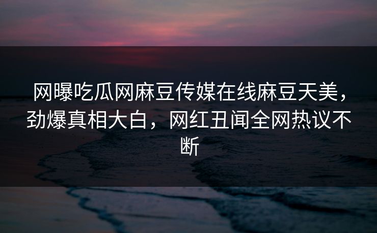 网曝吃瓜网麻豆传媒在线麻豆天美，劲爆真相大白，网红丑闻全网热议不断