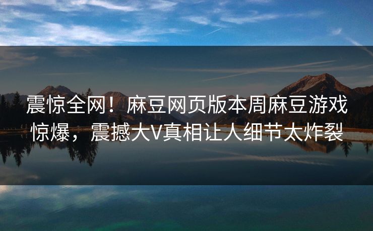 震惊全网！麻豆网页版本周麻豆游戏惊爆，震撼大V真相让人细节太炸裂