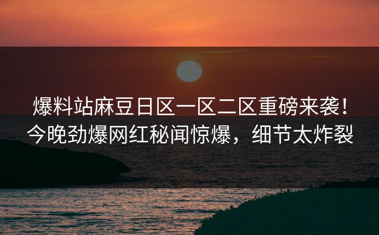 爆料站麻豆日区一区二区重磅来袭！今晚劲爆网红秘闻惊爆，细节太炸裂