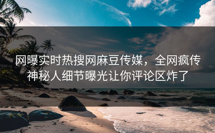 网曝实时热搜网麻豆传媒，全网疯传神秘人细节曝光让你评论区炸了
