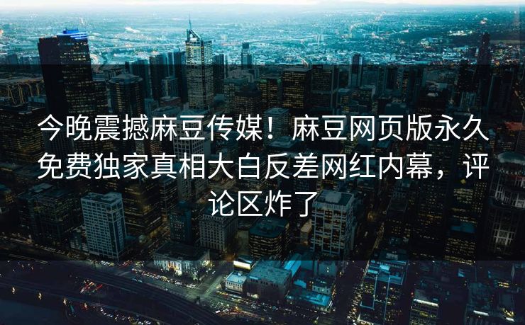 今晚震撼麻豆传媒！麻豆网页版永久免费独家真相大白反差网红内幕，评论区炸了