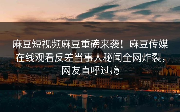 麻豆短视频麻豆重磅来袭！麻豆传媒在线观看反差当事人秘闻全网炸裂，网友直呼过瘾