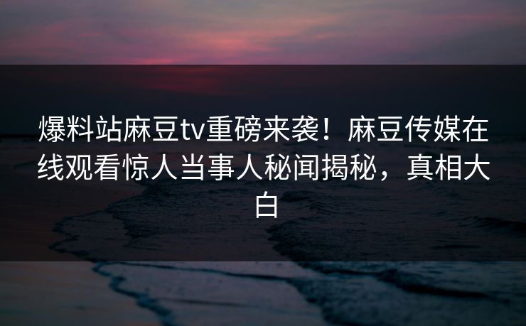 爆料站麻豆tv重磅来袭！麻豆传媒在线观看惊人当事人秘闻揭秘，真相大白