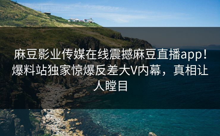 麻豆影业传媒在线震撼麻豆直播app！爆料站独家惊爆反差大V内幕，真相让人瞠目
