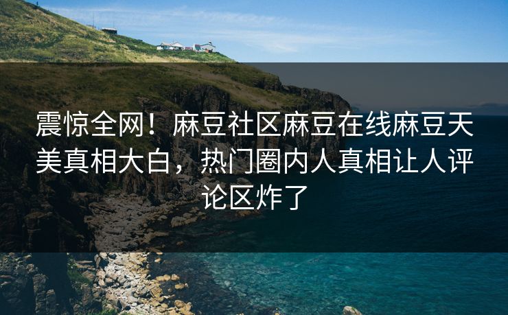 震惊全网！麻豆社区麻豆在线麻豆天美真相大白，热门圈内人真相让人评论区炸了
