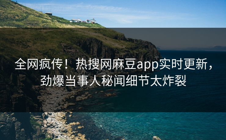 全网疯传！热搜网麻豆app实时更新，劲爆当事人秘闻细节太炸裂