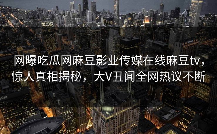 网曝吃瓜网麻豆影业传媒在线麻豆tv，惊人真相揭秘，大V丑闻全网热议不断