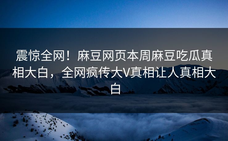 震惊全网！麻豆网页本周麻豆吃瓜真相大白，全网疯传大V真相让人真相大白