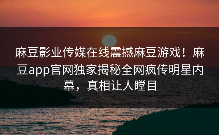 麻豆影业传媒在线震撼麻豆游戏！麻豆app官网独家揭秘全网疯传明星内幕，真相让人瞠目