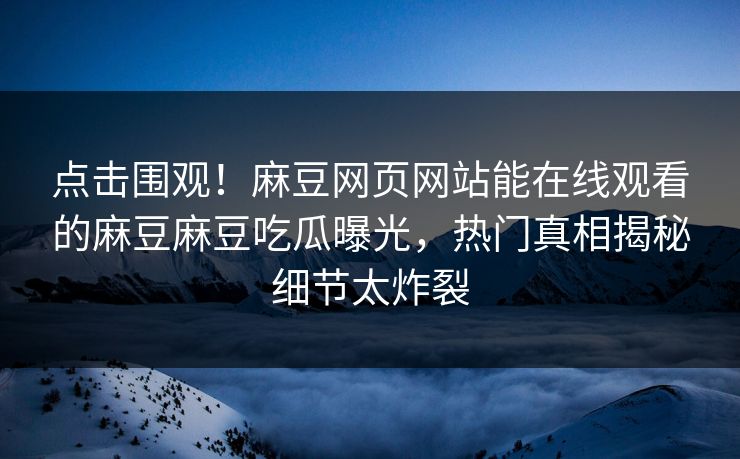 点击围观！麻豆网页网站能在线观看的麻豆麻豆吃瓜曝光，热门真相揭秘细节太炸裂