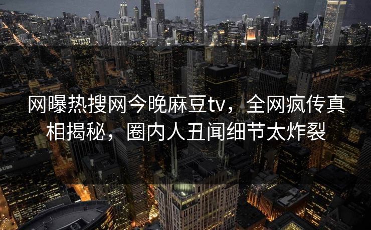 网曝热搜网今晚麻豆tv，全网疯传真相揭秘，圈内人丑闻细节太炸裂