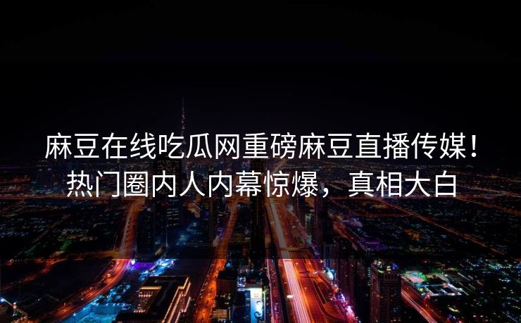麻豆在线吃瓜网重磅麻豆直播传媒！热门圈内人内幕惊爆，真相大白