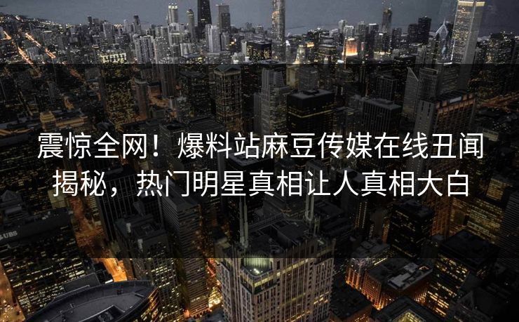 震惊全网！爆料站麻豆传媒在线丑闻揭秘，热门明星真相让人真相大白