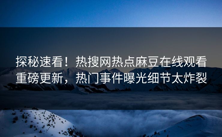 探秘速看！热搜网热点麻豆在线观看重磅更新，热门事件曝光细节太炸裂