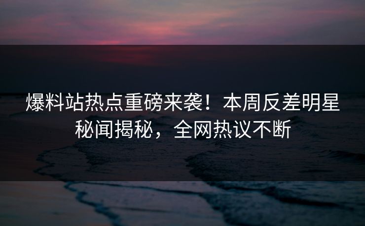 爆料站热点重磅来袭！本周反差明星秘闻揭秘，全网热议不断