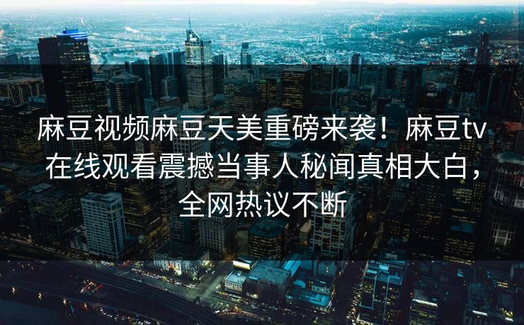 麻豆视频麻豆天美重磅来袭！麻豆tv在线观看震撼当事人秘闻真相大白，全网热议不断