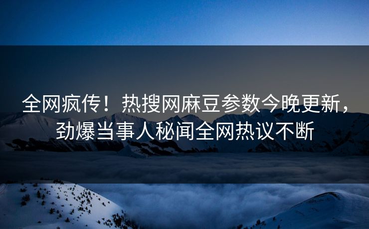 全网疯传！热搜网麻豆参数今晚更新，劲爆当事人秘闻全网热议不断