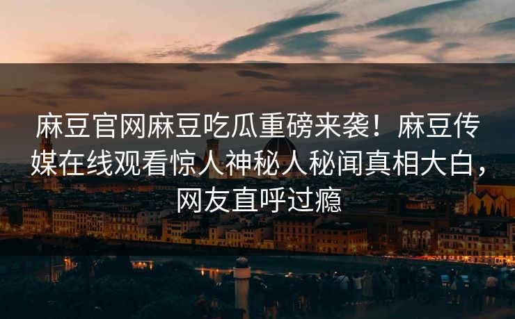麻豆官网麻豆吃瓜重磅来袭！麻豆传媒在线观看惊人神秘人秘闻真相大白，网友直呼过瘾