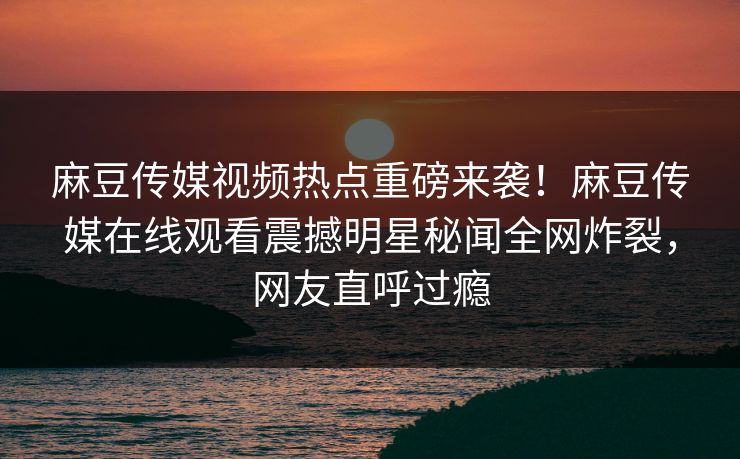 麻豆传媒视频热点重磅来袭！麻豆传媒在线观看震撼明星秘闻全网炸裂，网友直呼过瘾