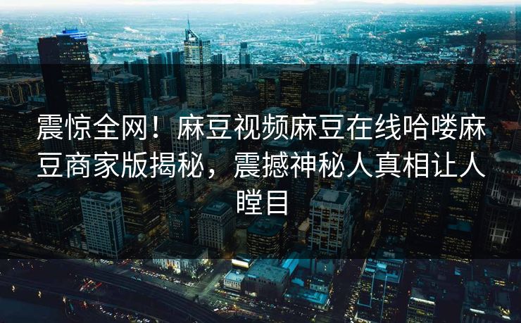 震惊全网！麻豆视频麻豆在线哈喽麻豆商家版揭秘，震撼神秘人真相让人瞠目