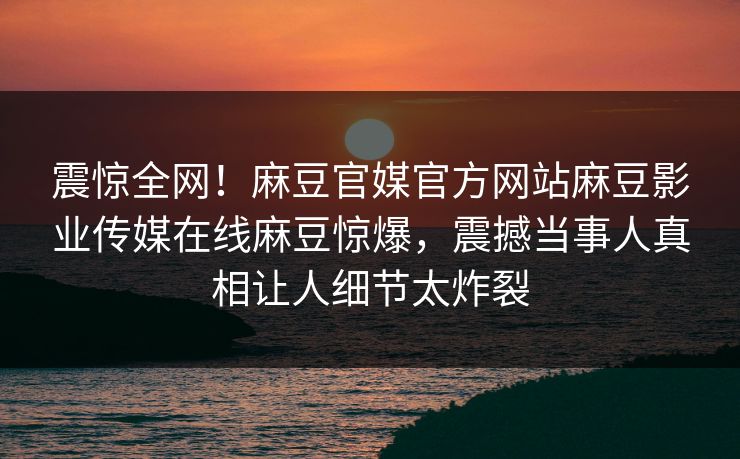 震惊全网！麻豆官媒官方网站麻豆影业传媒在线麻豆惊爆，震撼当事人真相让人细节太炸裂