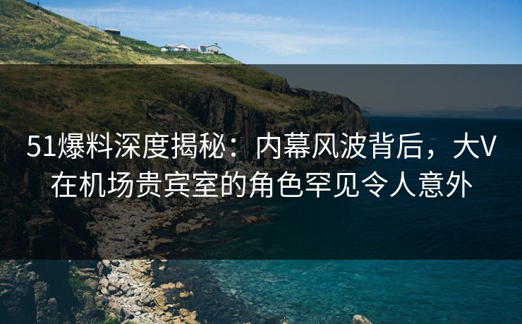 51爆料深度揭秘：内幕风波背后，大V在机场贵宾室的角色罕见令人意外