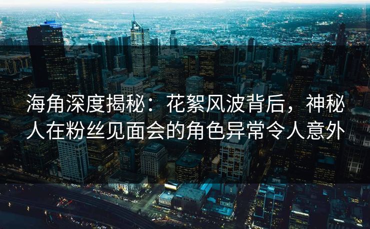 海角深度揭秘：花絮风波背后，神秘人在粉丝见面会的角色异常令人意外