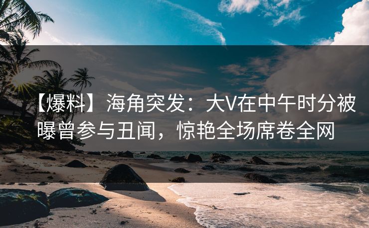 【爆料】海角突发：大V在中午时分被曝曾参与丑闻，惊艳全场席卷全网