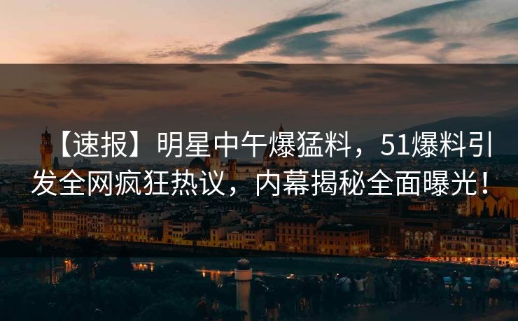 【速报】明星中午爆猛料，51爆料引发全网疯狂热议，内幕揭秘全面曝光！