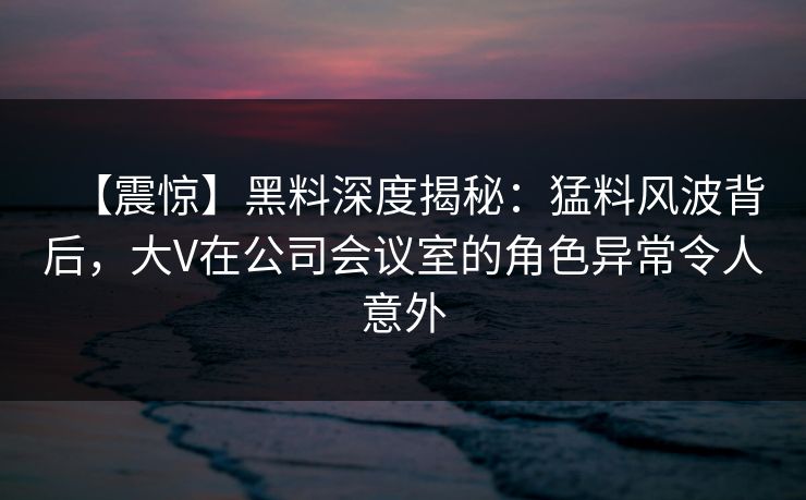 【震惊】黑料深度揭秘：猛料风波背后，大V在公司会议室的角色异常令人意外