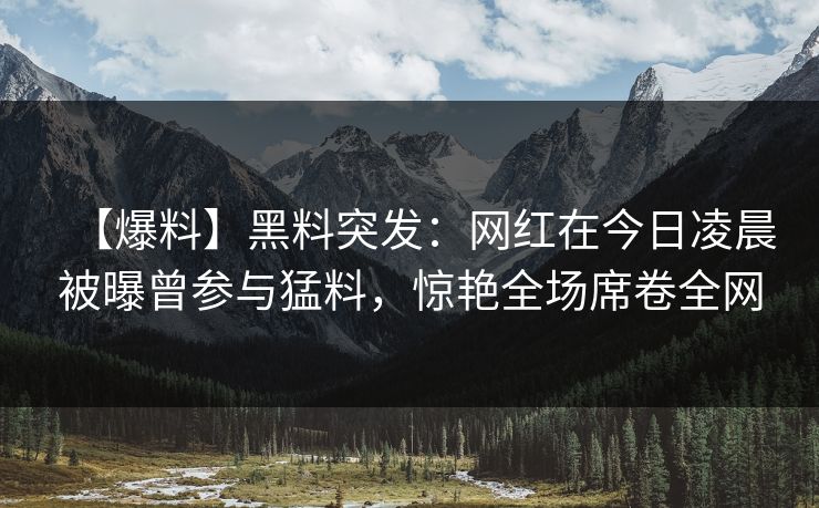 【爆料】黑料突发：网红在今日凌晨被曝曾参与猛料，惊艳全场席卷全网