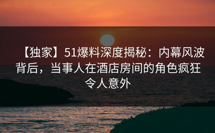 【独家】51爆料深度揭秘：内幕风波背后，当事人在酒店房间的角色疯狂令人意外