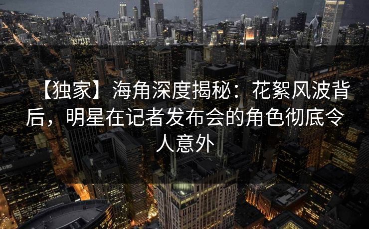 【独家】海角深度揭秘：花絮风波背后，明星在记者发布会的角色彻底令人意外