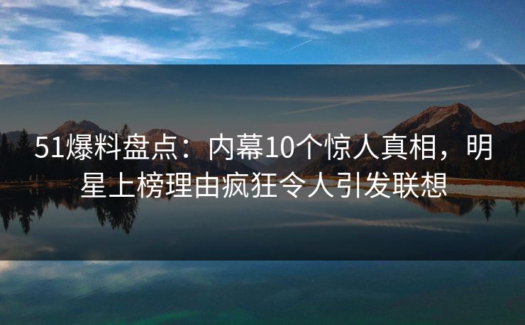 51爆料盘点：内幕10个惊人真相，明星上榜理由疯狂令人引发联想