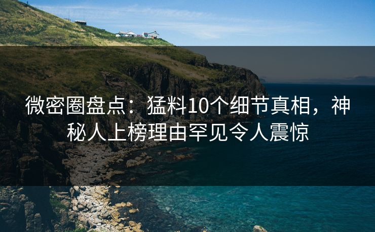 微密圈盘点：猛料10个细节真相，神秘人上榜理由罕见令人震惊
