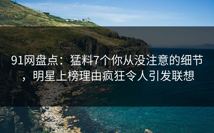91网盘点：猛料7个你从没注意的细节，明星上榜理由疯狂令人引发联想